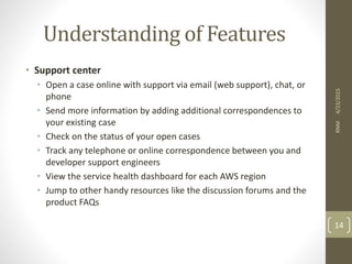 Understanding of Features
• Support center
• Open a case online with support via email (web support), chat, or
phone
• Send more information by adding additional correspondences to
your existing case
• Check on the status of your open cases
• Track any telephone or online correspondence between you and
developer support engineers
• View the service health dashboard for each AWS region
• Jump to other handy resources like the discussion forums and the
product FAQs
4/23/2015RNM
14
 