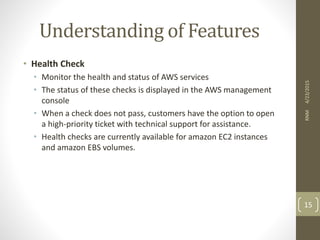 Understanding of Features
• Health Check
• Monitor the health and status of AWS services
• The status of these checks is displayed in the AWS management
console
• When a check does not pass, customers have the option to open
a high-priority ticket with technical support for assistance.
• Health checks are currently available for amazon EC2 instances
and amazon EBS volumes.
4/23/2015RNM
15
 