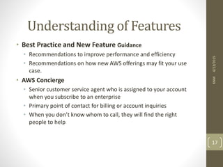 Understanding of Features
• Best Practice and New Feature Guidance
• Recommendations to improve performance and efficiency
• Recommendations on how new AWS offerings may fit your use
case.
• AWS Concierge
• Senior customer service agent who is assigned to your account
when you subscribe to an enterprise
• Primary point of contact for billing or account inquiries
• When you don’t know whom to call, they will find the right
people to help
4/23/2015RNM
17
 