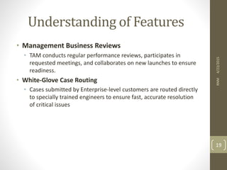 Understanding of Features
• Management Business Reviews
• TAM conducts regular performance reviews, participates in
requested meetings, and collaborates on new launches to ensure
readiness.
• White-Glove Case Routing
• Cases submitted by Enterprise-level customers are routed directly
to specially trained engineers to ensure fast, accurate resolution
of critical issues
4/23/2015RNM
19
 