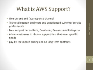 What is AWS Support?
• One-on-one and fast response channel
• Technical support engineers and experienced customer service
professionals
• Four support tiers – Basic, Developer, Business and Enterprise
• Allows customers to choose support tiers that meet specific
needs
• pay-by-the-month pricing and no long-term contracts
4/23/2015RNM
3
 