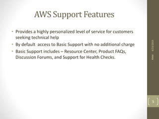 AWS Support Features
• Provides a highly personalized level of service for customers
seeking technical help
• By default access to Basic Support with no additional charge
• Basic Support includes – Resource Center, Product FAQs,
Discussion Forums, and Support for Health Checks.
4/23/2015RNM
5
 