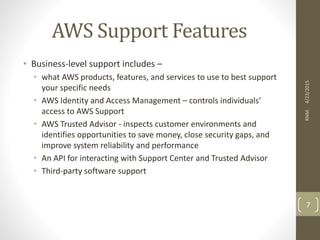 AWS Support Features
• Business-level support includes –
• what AWS products, features, and services to use to best support
your specific needs
• AWS Identity and Access Management – controls individuals’
access to AWS Support
• AWS Trusted Advisor - inspects customer environments and
identifies opportunities to save money, close security gaps, and
improve system reliability and performance
• An API for interacting with Support Center and Trusted Advisor
• Third-party software support
4/23/2015RNM
7
 