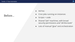 Before...
● Ad-hoc
● Cron jobs running on instances
● Scripts > code
● Shared “Job” machines, with broad
security permissions and “all-the-tools”
● Lots of manual “glue” and orchestration
Trends > IT Ops Automation
 