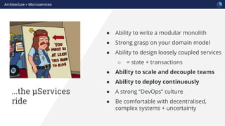 ...the µServices
ride
● Ability to write a modular monolith
● Strong grasp on your domain model
● Ability to design loosely coupled services
○ = state + transactions
● Ability to scale and decouple teams
● Ability to deploy continuously
● A strong “DevOps” culture
● Be comfortable with decentralised,
complex systems + uncertainty
Architecture > Microservices
 
