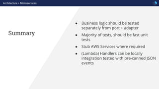 Summary
Architecture > Microservices
● Business logic should be tested
separately from port + adapter
● Majority of tests, should be fast unit
tests
● Stub AWS Services where required
● (Lambda) Handlers can be locally
integration tested with pre-canned JSON
events
 