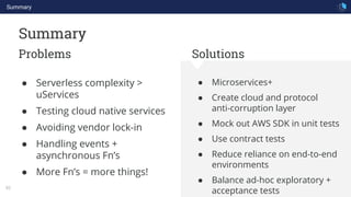 Summary
82
Summary
Problems Solutions
● Microservices+
● Create cloud and protocol
anti-corruption layer
● Mock out AWS SDK in unit tests
● Use contract tests
● Reduce reliance on end-to-end
environments
● Balance ad-hoc exploratory +
acceptance tests
● Serverless complexity >
uServices
● Testing cloud native services
● Avoiding vendor lock-in
● Handling events +
asynchronous Fn’s
● More Fn’s = more things!
 