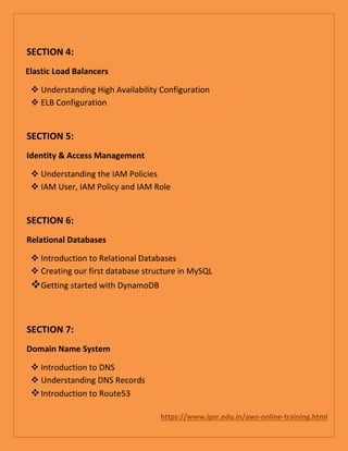 SECTION 4:
Elastic Load Balancers
 Understanding High Availability Configuration
 ELB Configuration
SECTION 5:
Identity & Access Management
 Understanding the IAM Policies
 IAM User, IAM Policy and IAM Role
SECTION 6:
Relational Databases
 Introduction to Relational Databases
 Creating our first database structure in MySQL
Getting started with DynamoDB
SECTION 7:
Domain Name System
 Introduction to DNS
 Understanding DNS Records
Introduction to Route53
https://www.ipsr.edu.in/aws-online-training.html
 