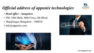 Official address of apponix technologies
• Head office – bangalore
• 306, 10th Main, 46th Cross, 4th Block
• Rajajinagar, Bangalore – 560010
• info@apponix.com
www.apponix.com
 