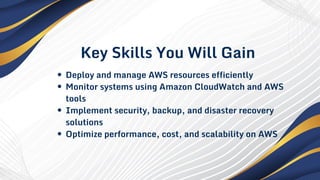 Key Skills You Will Gain
Deploy and manage AWS resources efficiently
Monitor systems using Amazon CloudWatch and AWS
tools
Implement security, backup, and disaster recovery
solutions
Optimize performance, cost, and scalability on AWS
 