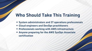 Who Should Take This Training
System administrators and IT operations professionals
Cloud engineers and DevOps practitioners
Professionals working with AWS infrastructure
Anyone preparing for the AWS SysOps Associate
certification
 