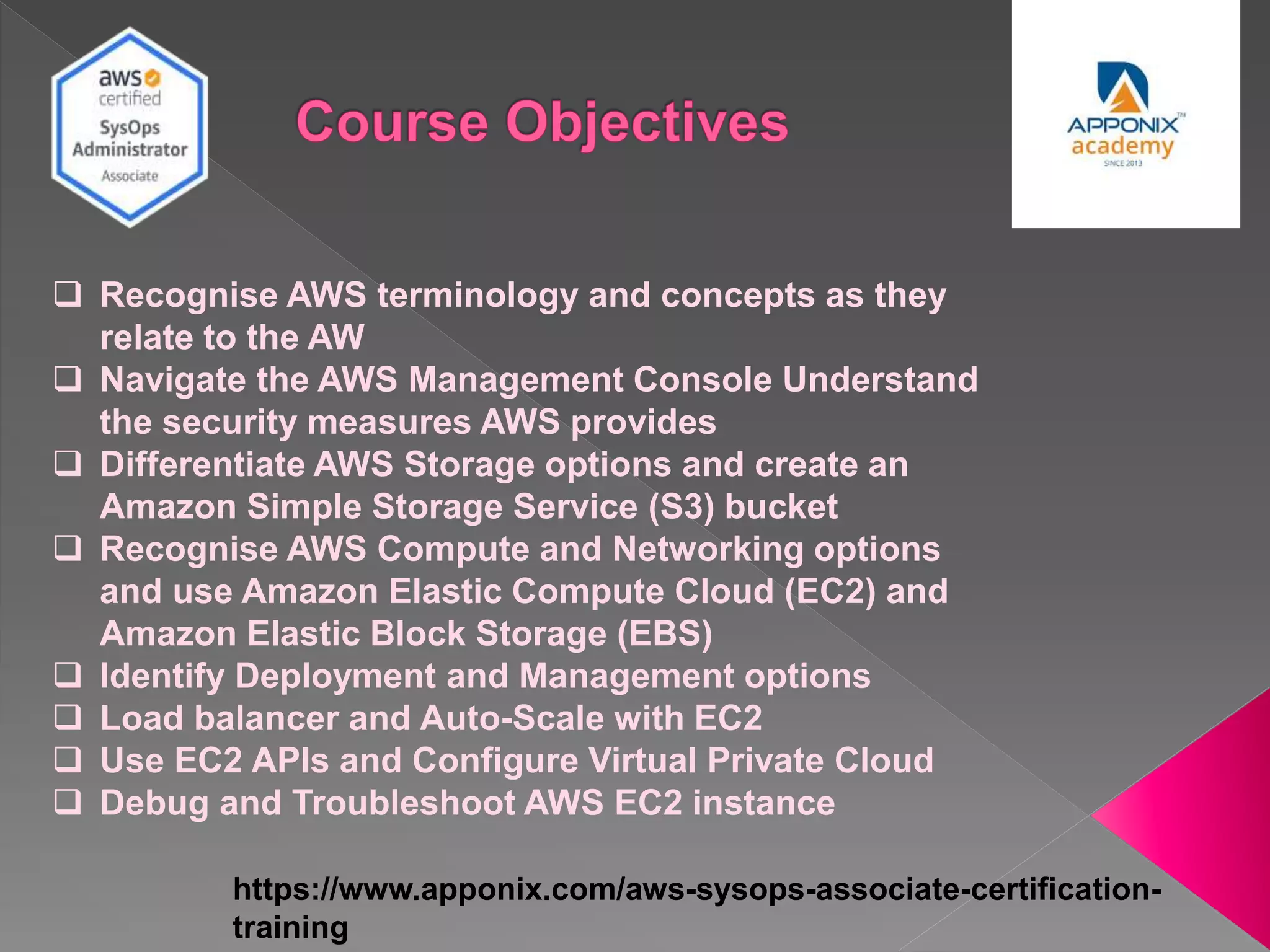 https://www.apponix.com/aws-sysops-associate-certification-
training
 Recognise AWS terminology and concepts as they
relate to the AW
 Navigate the AWS Management Console Understand
the security measures AWS provides
 Differentiate AWS Storage options and create an
Amazon Simple Storage Service (S3) bucket
 Recognise AWS Compute and Networking options
and use Amazon Elastic Compute Cloud (EC2) and
Amazon Elastic Block Storage (EBS)
 Identify Deployment and Management options
 Load balancer and Auto-Scale with EC2
 Use EC2 APIs and Configure Virtual Private Cloud
 Debug and Troubleshoot AWS EC2 instance
 