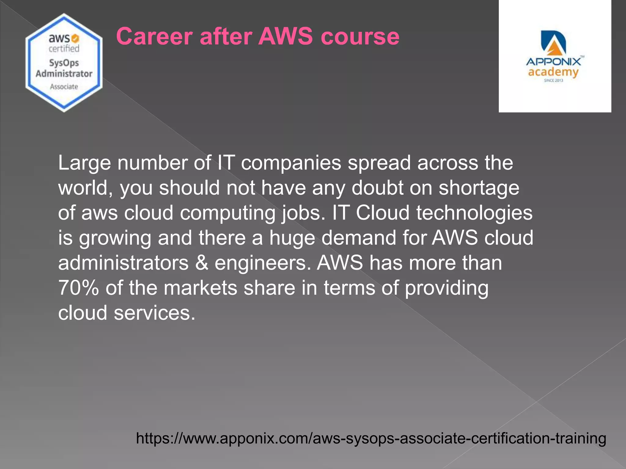 Career after AWS course
Large number of IT companies spread across the
world, you should not have any doubt on shortage
of aws cloud computing jobs. IT Cloud technologies
is growing and there a huge demand for AWS cloud
administrators & engineers. AWS has more than
70% of the markets share in terms of providing
cloud services.
https://www.apponix.com/aws-sysops-associate-certification-training
 