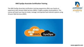 www.apponix.com
AWS SysOps Associate Certification Training
The AWS SysOps Associate certification training programme offers you hands-on
experience with Amazon Web Services (AWS), a highly scalable cloud platform. This
course will teach you how to create, manage, and operate fault-tolerant systems using
Amazon Web Services (AWS).
 