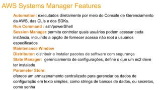 AWS Systems Manager Features
Automation: executados diretamente por meio do Console de Gerenciamento
da AWS, das CLIs e dos SDKs.
Run Command : ssh/powerShell
Session Manager:permite controlar quais usuários podem acessar cada
instância, incluindo a opção de fornecer acesso não root a usuários
especificados
Maintenance Window
Distributor: distribuir e instalar pacotes de software com segurança
State Manager: gerenciamento de configurações, define o que um ec2 deve
ter instalado
Parameter Store:
oferece um armazenamento centralizado para gerenciar os dados de
configuração em texto simples, como strings de bancos de dados, ou secretos,
como senha
 