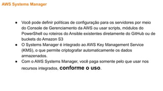 AWS Systems Manager
● Você pode definir políticas de configuração para os servidores por meio
do Console de Gerenciamento da AWS ou usar scripts, módulos do
PowerShell ou roteiros do Ansible existentes diretamente do GitHub ou de
buckets do Amazon S3
● O Systems Manager é integrado ao AWS Key Management Service
(KMS), o que permite criptografar automaticamente os dados
armazenados.
● Com o AWS Systems Manager, você paga somente pelo que usar nos
recursos integrados, conforme o uso.
 