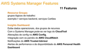 AWS Systems Manager Features
Resource Groups:
grupos lógicos de trabalho:
exemplo-> serviços backend, serviços Cartões
Insights Dashboard:
Exibe dados operacionais, dos grupos de recursos
Com o Systems Manager,pode-se ver logs do CloudTrail
Alterações de config no AWS Config,
Integração com os painéis do AWS CloudWatch
Notificações do AWS Trusted Advisor
Alertas de performance e de disponibilidade do AWS Personal Health
Dashboard
11 Features
 