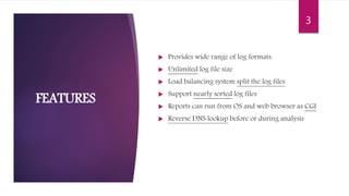  Provides wide range of log formats.
 Unlimited log file size
 Load balancing system split the log files
 Support nearly sorted log files
 Reports can run from OS and web browser as CGI
 Reverse DNS lookup before or during analysis
FEATURES
3
 