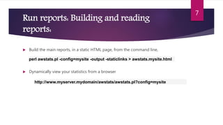 Run reports: Building and reading
reports:
 Build the main reports, in a static HTML page, from the command line,
 Dynamically view your statistics from a browser
7
perl awstats.pl -config=mysite -output -staticlinks > awstats.mysite.html
http://www.myserver.mydomain/awstats/awstats.pl?config=mysite
 