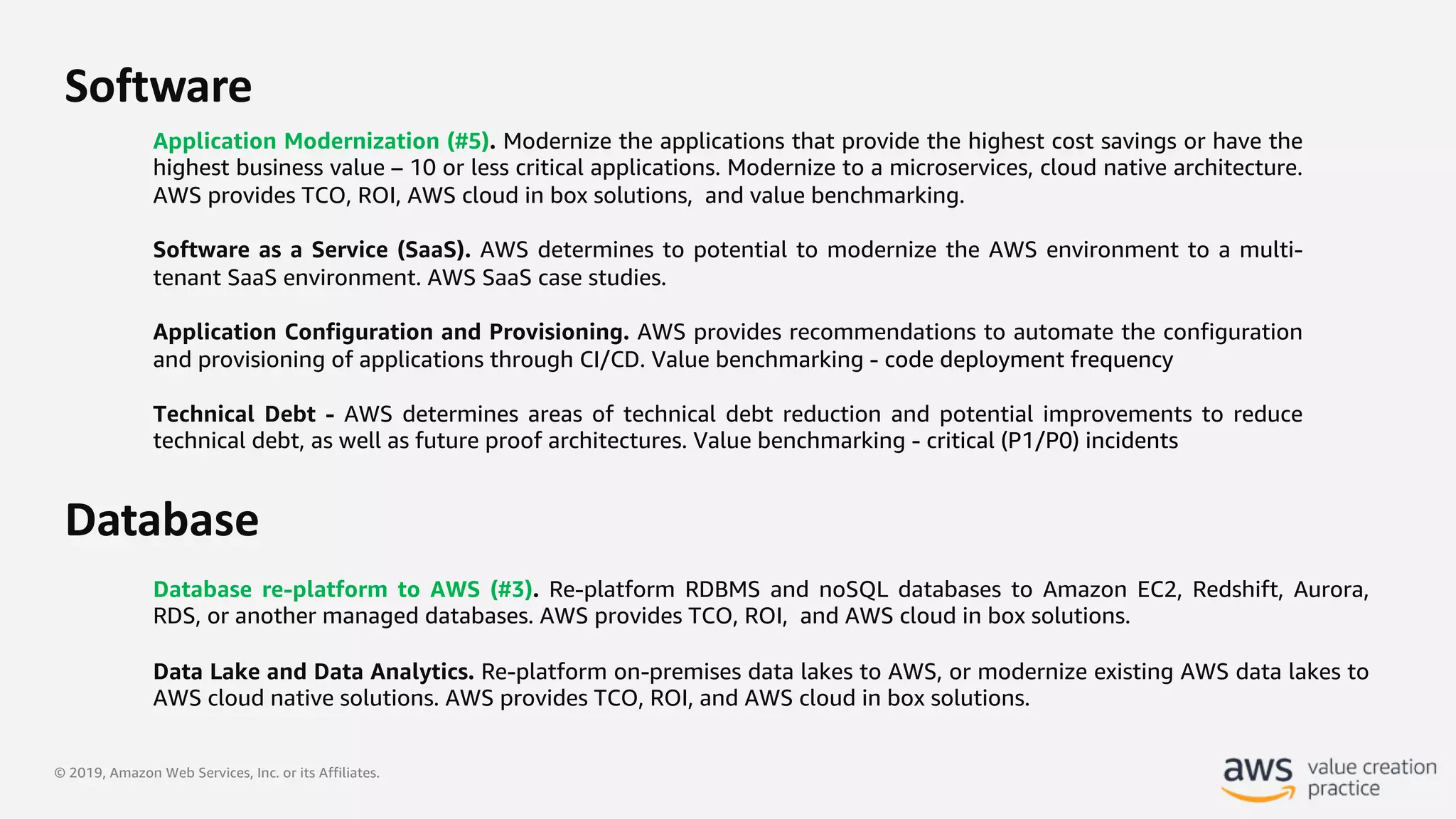 © 2019, Amazon Web Services, Inc. or its Affiliates.
Software
Application Modernization (#5). Modernize the applications that provide the highest cost savings or have the
highest business value – 10 or less critical applications. Modernize to a microservices, cloud native architecture.
AWS provides TCO, ROI, AWS cloud in box solutions, and value benchmarking.
Software as a Service (SaaS). AWS determines to potential to modernize the AWS environment to a multi-
tenant SaaS environment. AWS SaaS case studies.
Application Configuration and Provisioning. AWS provides recommendations to automate the configuration
and provisioning of applications through CI/CD. Value benchmarking - code deployment frequency
Technical Debt - AWS determines areas of technical debt reduction and potential improvements to reduce
technical debt, as well as future proof architectures. Value benchmarking - critical (P1/P0) incidents
Database re-platform to AWS (#3). Re-platform RDBMS and noSQL databases to Amazon EC2, Redshift, Aurora,
RDS, or another managed databases. AWS provides TCO, ROI, and AWS cloud in box solutions.
Data Lake and Data Analytics. Re-platform on-premises data lakes to AWS, or modernize existing AWS data lakes to
AWS cloud native solutions. AWS provides TCO, ROI, and AWS cloud in box solutions.
Database
 
