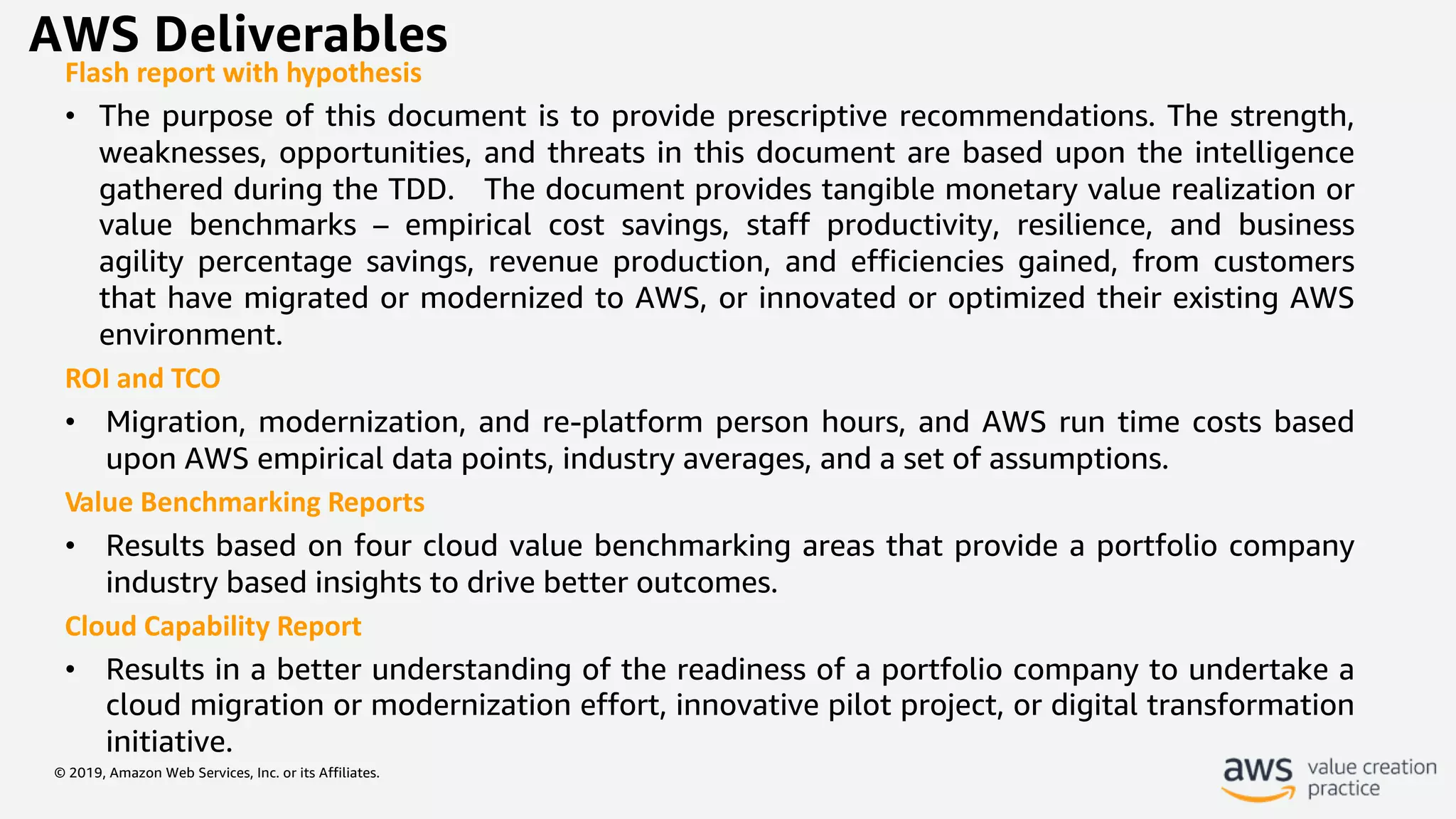 © 2019, Amazon Web Services, Inc. or its Affiliates.
AWS Deliverables
Flash report with hypothesis
• The purpose of this document is to provide prescriptive recommendations. The strength,
weaknesses, opportunities, and threats in this document are based upon the intelligence
gathered during the TDD. The document provides tangible monetary value realization or
value benchmarks – empirical cost savings, staff productivity, resilience, and business
agility percentage savings, revenue production, and efficiencies gained, from customers
that have migrated or modernized to AWS, or innovated or optimized their existing AWS
environment.
ROI and TCO
• Migration, modernization, and re-platform person hours, and AWS run time costs based
upon AWS empirical data points, industry averages, and a set of assumptions.
Value Benchmarking Reports
• Results based on four cloud value benchmarking areas that provide a portfolio company
industry based insights to drive better outcomes.
Cloud Capability Report
• Results in a better understanding of the readiness of a portfolio company to undertake a
cloud migration or modernization effort, innovative pilot project, or digital transformation
initiative.
 