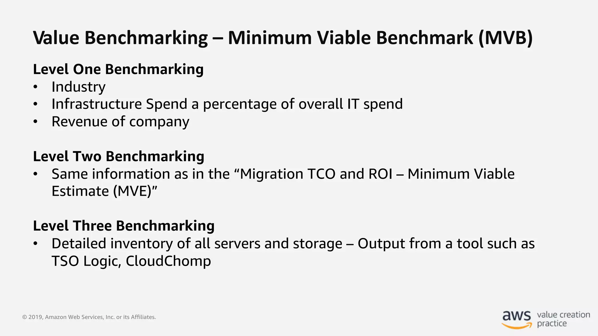 © 2019, Amazon Web Services, Inc. or its Affiliates.
Value Benchmarking – Minimum Viable Benchmark (MVB)
Level One Benchmarking
• Industry
• Infrastructure Spend a percentage of overall IT spend
• Revenue of company
Level Two Benchmarking
• Same information as in the “Migration TCO and ROI – Minimum Viable
Estimate (MVE)”
Level Three Benchmarking
• Detailed inventory of all servers and storage – Output from a tool such as
TSO Logic, CloudChomp
 