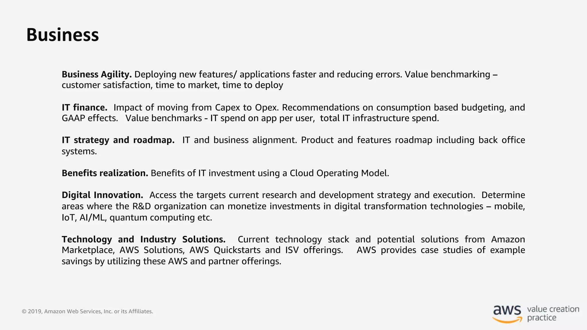 © 2019, Amazon Web Services, Inc. or its Affiliates.
Business
Business Agility. Deploying new features/ applications faster and reducing errors. Value benchmarking –
customer satisfaction, time to market, time to deploy
IT finance. Impact of moving from Capex to Opex. Recommendations on consumption based budgeting, and
GAAP effects. Value benchmarks - IT spend on app per user, total IT infrastructure spend.
IT strategy and roadmap. IT and business alignment. Product and features roadmap including back office
systems.
Benefits realization. Benefits of IT investment using a Cloud Operating Model.
Digital Innovation. Access the targets current research and development strategy and execution. Determine
areas where the R&D organization can monetize investments in digital transformation technologies – mobile,
IoT, AI/ML, quantum computing etc.
Technology and Industry Solutions. Current technology stack and potential solutions from Amazon
Marketplace, AWS Solutions, AWS Quickstarts and ISV offerings. AWS provides case studies of example
savings by utilizing these AWS and partner offerings.
 