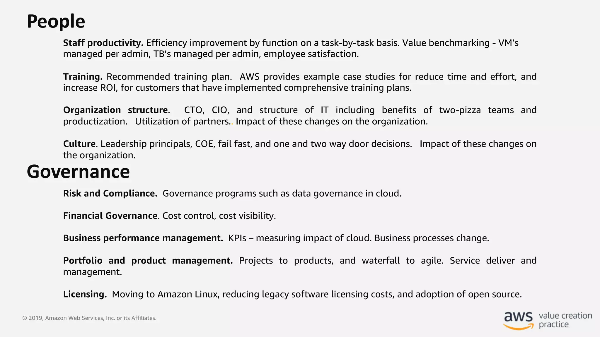 © 2019, Amazon Web Services, Inc. or its Affiliates.
People
Staff productivity. Efficiency improvement by function on a task-by-task basis. Value benchmarking - VM’s
managed per admin, TB’s managed per admin, employee satisfaction.
Training. Recommended training plan. AWS provides example case studies for reduce time and effort, and
increase ROI, for customers that have implemented comprehensive training plans.
Organization structure. CTO, CIO, and structure of IT including benefits of two-pizza teams and
productization. Utilization of partners.. Impact of these changes on the organization.
Culture. Leadership principals, COE, fail fast, and one and two way door decisions. Impact of these changes on
the organization.
Governance
Risk and Compliance. Governance programs such as data governance in cloud.
Financial Governance. Cost control, cost visibility.
Business performance management. KPIs – measuring impact of cloud. Business processes change.
Portfolio and product management. Projects to products, and waterfall to agile. Service deliver and
management.
Licensing. Moving to Amazon Linux, reducing legacy software licensing costs, and adoption of open source.
 