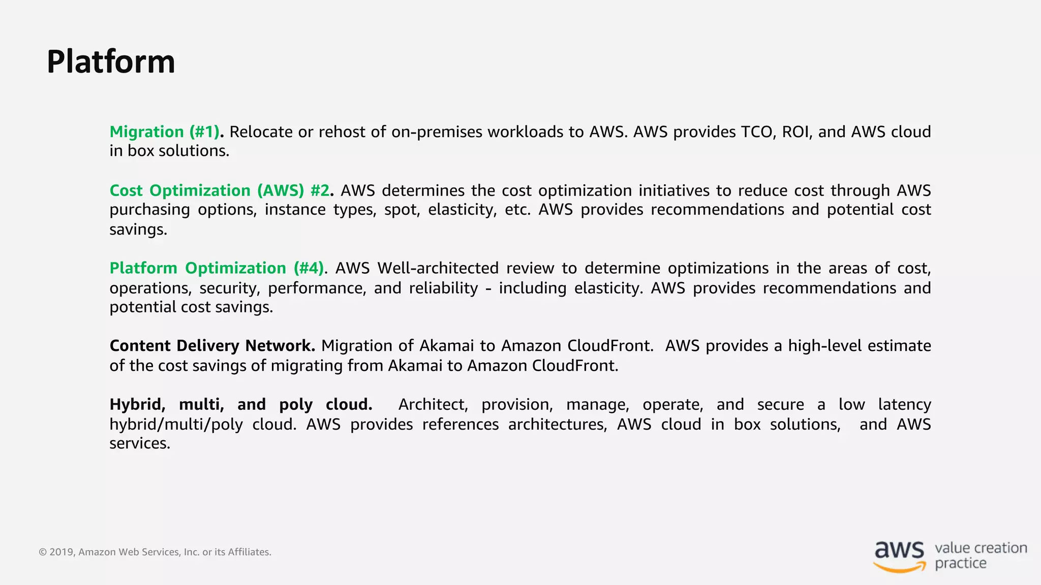 © 2019, Amazon Web Services, Inc. or its Affiliates.
Platform
Migration (#1). Relocate or rehost of on-premises workloads to AWS. AWS provides TCO, ROI, and AWS cloud
in box solutions.
Cost Optimization (AWS) #2. AWS determines the cost optimization initiatives to reduce cost through AWS
purchasing options, instance types, spot, elasticity, etc. AWS provides recommendations and potential cost
savings.
Platform Optimization (#4). AWS Well-architected review to determine optimizations in the areas of cost,
operations, security, performance, and reliability - including elasticity. AWS provides recommendations and
potential cost savings.
Content Delivery Network. Migration of Akamai to Amazon CloudFront. AWS provides a high-level estimate
of the cost savings of migrating from Akamai to Amazon CloudFront.
Hybrid, multi, and poly cloud. Architect, provision, manage, operate, and secure a low latency
hybrid/multi/poly cloud. AWS provides references architectures, AWS cloud in box solutions, and AWS
services.
 