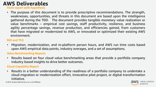 © 2019, Amazon Web Services, Inc. or its Affiliates.
AWS Deliverables
Flash report with hypothesis
• The purpose of this document is to provide prescriptive recommendations. The strength,
weaknesses, opportunities, and threats in this document are based upon the intelligence
gathered during the TDD. The document provides tangible monetary value realization or
value benchmarks – empirical cost savings, staff productivity, resilience, and business
agility percentage savings, revenue production, and efficiencies gained, from customers
that have migrated or modernized to AWS, or innovated or optimized their existing AWS
environment.
ROI and TCO
• Migration, modernization, and re-platform person hours, and AWS run time costs based
upon AWS empirical data points, industry averages, and a set of assumptions.
Value Benchmarking Reports
• Results based on four cloud value benchmarking areas that provide a portfolio company
industry based insights to drive better outcomes.
Cloud Capability Report
• Results in a better understanding of the readiness of a portfolio company to undertake a
cloud migration or modernization effort, innovative pilot project, or digital transformation
initiative.
 