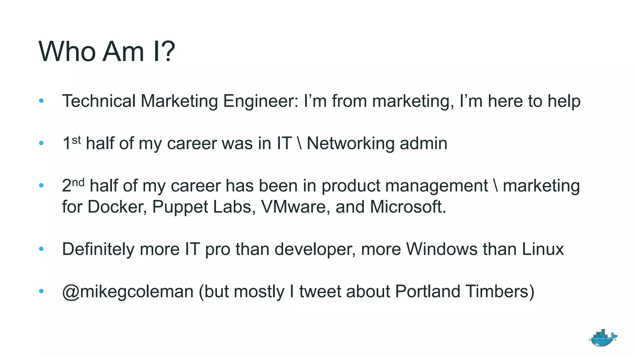 Who Am I?
• Technical Marketing Engineer: I’m from marketing, I’m here to help
• 1st half of my career was in IT  Networking admin
• 2nd half of my career has been in product management  marketing
for Docker, Puppet Labs, VMware, and Microsoft.
• Definitely more IT pro than developer, more Windows than Linux
• @mikegcoleman (but mostly I tweet about Portland Timbers)
2
 