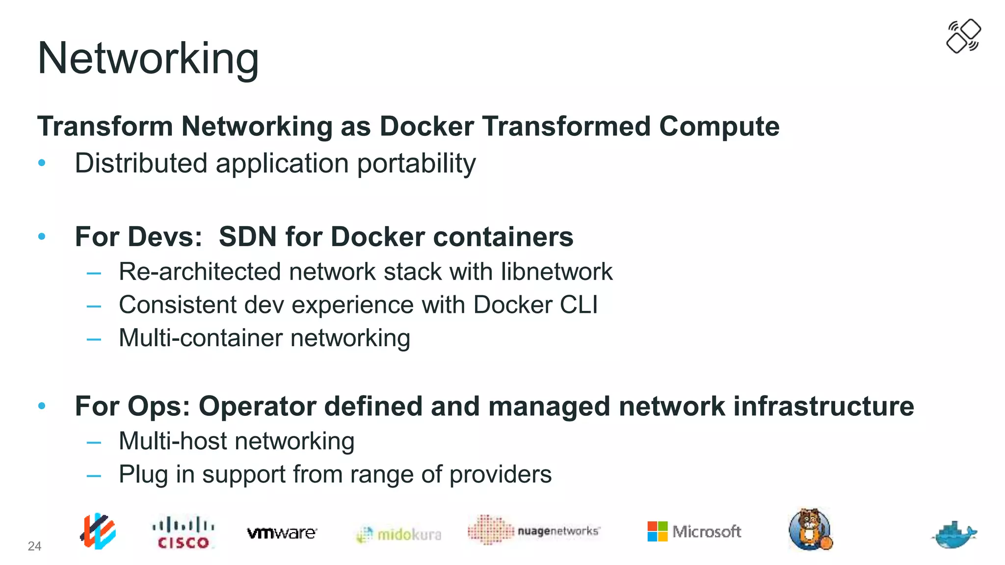 Networking
Transform Networking as Docker Transformed Compute
• Distributed application portability
• For Devs: SDN for Docker containers
– Re-architected network stack with libnetwork
– Consistent dev experience with Docker CLI
– Multi-container networking
• For Ops: Operator defined and managed network infrastructure
– Multi-host networking
– Plug in support from range of providers
24
 