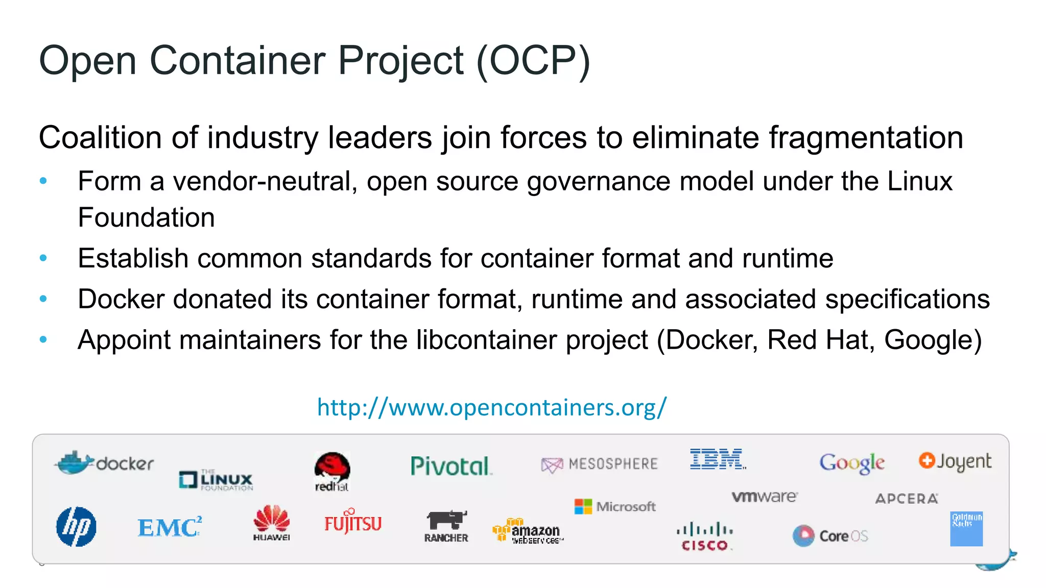 Open Container Project (OCP)
Coalition of industry leaders join forces to eliminate fragmentation
• Form a vendor-neutral, open source governance model under the Linux
Foundation
• Establish common standards for container format and runtime
• Docker donated its container format, runtime and associated specifications
• Appoint maintainers for the libcontainer project (Docker, Red Hat, Google)
6
http://www.opencontainers.org/
 