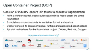 Open Container Project (OCP)
Coalition of industry leaders join forces to eliminate fragmentation
• Form a vendor-neutral, open source governance model under the Linux
Foundation
• Establish common standards for container format and runtime
• Docker donated its container format, runtime and associated specifications
• Appoint maintainers for the libcontainer project (Docker, Red Hat, Google)
6
http://www.opencontainers.org/
 