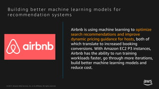 © 2017, Amazon Web Services, Inc. or its Affiliates. All rights reserved.
B u i l di n g b e tte r m a ch i n e l e a rn i n g m o de l s f o r
re co m m e n da ti o n syste m s
Airbnb is using machine learning to optimize
search recommendations and improve
dynamic pricing guidance for hosts, both of
which translate to increased booking
conversions. With Amazon EC2 P3 instances,
Airbnb has the ability to run training
workloads faster, go through more iterations,
build better machine learning models and
reduce cost.
 