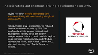© 2017, Amazon Web Services, Inc. or its Affiliates. All rights reserved.
Acce l e ra ti n g a u to n o m o u s dri vi n g de ve l o p m e n t o n AWS
Toyota Research Institute accelerates safe
automated driving with deep learning at a global
scale on AWS
“Using Amazon EC2 P3 instances, we reduced
the time to train our models by 75%. This
significantly accelerates our research and
development velocity as we can quickly
incorporate new data and retrain models, explore
ideas, increase model accuracy, and introduce
new features faster,” says Adrien Gaidon, PhD,
Machine Learning Lead, Toyota Research
Institute.
 