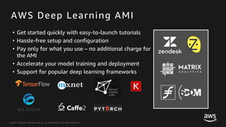 © 2017, Amazon Web Services, Inc. or its Affiliates. All rights reserved.
AWS Deep Learning AMI
• Get started quickly with easy-to-launch tutorials
• Hassle-free setup and configuration
• Pay only for what you use – no additional charge for
the AMI
• Accelerate your model training and deployment
• Support for popular deep learning frameworks
 