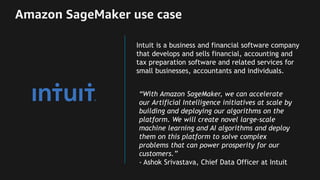 Amazon SageMaker use case
Intuit is a business and financial software company
that develops and sells financial, accounting and
tax preparation software and related services for
small businesses, accountants and individuals.
“With Amazon SageMaker, we can accelerate
our Artificial Intelligence initiatives at scale by
building and deploying our algorithms on the
platform. We will create novel large-scale
machine learning and AI algorithms and deploy
them on this platform to solve complex
problems that can power prosperity for our
customers.”
- Ashok Srivastava, Chief Data Officer at Intuit
 
