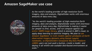 Amazon SageMaker use case
As the world’s leading provider of high-resolution Earth
imagery, data and analysis, DigitalGlobe works with enormous
amounts of data every day.
“As the world’s leading provider of high-resolution Earth
imagery, data and analysis, DigitalGlobe works with enormous
amounts of data every day. DigitalGlobe is making it easier
for people to find, access, and run compute against our
entire 100PB image library, which is stored in AWS’s cloud, to
apply deep learning to satellite imagery. We plan to use
Amazon SageMaker to train models against petabytes of Earth
observation imagery datasets using hosted Jupyter
notebooks, so DigitalGlobe's Geospatial Big Data Platform
(GBDX) users can just push a button, create a model, and
deploy it all within one scalable distributed environment at
scale.”
 