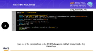 Create the NML script
2
lung_classify.nml
Copy one of the examples listed on the DM Github page and modify it for your needs – less
than an hour
oracle("mode") = "classification"
source:
bind = "/DM-Dash/medical/lungtumor/lung.csv" ;
input: x ~ from “path" -> image: [shape=[28, 28], channels=1] -> ImageDataGenerator: [rescale= 0.003921568627451];
output: y ~ from “label”-> flat: [2] -> FlatDataGenerator: [] ;
params: batch_size=32, number_validation=10000 ;
architecture:
input: x ~ image: [shape=[28, 28], channels=1] ;
output: y ~ flat: [2] ;
x -> auto -> y ;
train:
compile: optimizer = auto, loss = auto, metrics = ['accuracy'] ;
run: epochs = 4 ;
dashboard: ;
1
2
3
4
5
6
7
8
9
10
11
12
13
14
 