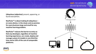Ubiquitous (adjective): present, appearing, or
found everywhere.
NeoPulse™ is about making AI ubiquitous –
on every device, in the cloud, and on premise
for every business large and small for any
machine learning problem.
NeoPulse™ reduces the barrier to entry so
that any developer, regardless of machine
learning experience, can create, deploy and
manage custom AI models in one third the
time and at 10% of the cost of comparable
platforms.
 