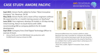 CASE STUDY: AMORE PACIFIC
Sept 2015: Amore Pacific added to Forbes “Most Innovative
Company” list. Revenue: $4.5B
May 2018: Amore Pacific sent a team of four engineers without
ML experience for a 1 month training session on NeoPulse®
June 2018: Four engineers develop 20 models in 20 days during
initial training. Return to South Korea with 100%
recommending DM as company platform for AI model
development.
Sept 2018: Company hires Chief Digital Technology Officer to
oversee AI team.
 Amore Pacific puts first DNN Model into production with
$1200/month revenue stream to DM.
DimensionalMechanics has created a platform called
NeoPulse that maes it possible for companies like AMORE
PACIFIC to do machine learning at scale. We also found the
training useful and comprehensive. By using the NeoPulse, I
am confident that it will be a great help in achieving our # 1
beauty AI company vision."
-Kevin Choi, Leader, Digital IT Innovation Team, Amore
Pacific
 