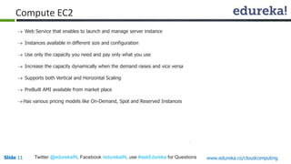 Slide 11Slide 11 www.edureka.co/cloudcomputingTwitter @edurekaIN, Facebook /edurekaIN, use #askEdureka for Questions
 Web Service that enables to launch and manage server instance
 Instances available in different size and configuration
 Use only the capacity you need and pay only what you use
 Increase the capacity dynamically when the demand raises and vice versa
 Supports both Vertical and Horizontal Scaling
 PreBuilt AMI available from market place
Has various pricing models like On-Demand, Spot and Reserved Instances
Compute EC2
 