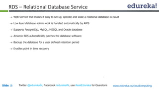 Slide 16Slide 16 www.edureka.co/cloudcomputingTwitter @edurekaIN, Facebook /edurekaIN, use #askEdureka for Questions
 Web Service that makes it easy to set up, operate and scale a relational database in cloud
 Low level database admin work is handled automatically by AWS
 Supports PostgreSQL, MySQL, MSSQL and Oracle database
 Amazon RDS automatically patches the database software
 Backup the database for a user defined retention period
 Enables point in time recovery
RDS – Relational Database Service
 