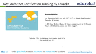 Slide 18Slide 18 www.edureka.co/cloudcomputingTwitter @edurekaIN, Facebook /edurekaIN, use #askEdureka for Questions
AWS Architect Certification Training by Edureka
Course Details :
-> Upcoming Batch on July 11th 2015, 4 Week Duration every
Saturday & Sunday
->24 Hour Online Class, 30 Hours Assignment & 20 Project
Hours with Lifetime Access and 24x7 Support
Exclusive Offer for Webinar Participants. Avail 20%
Discount till July 4th!
 