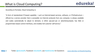 Slide 4Slide 4 www.edureka.co/cloudcomputingTwitter @edurekaIN, Facebook /edurekaIN, use #askEdureka for Questions
According to Forrester, Cloud Computing is:
“A form of standardized IT-based capability – such as Internet-based services, software, or ITinfrastructure –
offered by a service provider that is accessible via Internet protocols from any computer, is always available
and scales automatically to adjust to demand, is either pay-per-use or advertising-based, has Web or
programmatic-based control interfaces, and enables full customer self-service.”
What is Cloud Computing?
 