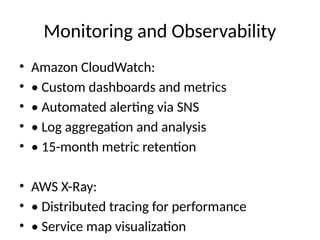 Monitoring and Observability
• Amazon CloudWatch:
• • Custom dashboards and metrics
• • Automated alerting via SNS
• • Log aggregation and analysis
• • 15-month metric retention
• AWS X-Ray:
• • Distributed tracing for performance
• • Service map visualization
 