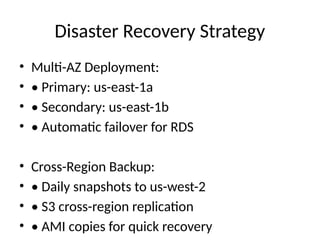 Disaster Recovery Strategy
• Multi-AZ Deployment:
• • Primary: us-east-1a
• • Secondary: us-east-1b
• • Automatic failover for RDS
• Cross-Region Backup:
• • Daily snapshots to us-west-2
• • S3 cross-region replication
• • AMI copies for quick recovery
 