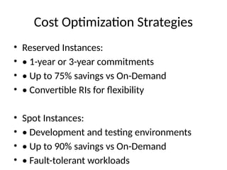 Cost Optimization Strategies
• Reserved Instances:
• • 1-year or 3-year commitments
• • Up to 75% savings vs On-Demand
• • Convertible RIs for flexibility
• Spot Instances:
• • Development and testing environments
• • Up to 90% savings vs On-Demand
• • Fault-tolerant workloads
 