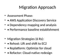 Migration Approach
• Assessment Phase:
• • AWS Application Discovery Service
• • Dependency mapping and analysis
• • Performance baseline establishment
• Migration Strategies (6 Rs):
• • Rehost: Lift and shift to EC2
• • Replatform: Optimize for cloud
• • Refactor: Cloud-native redesign
 